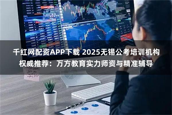 千红网配资APP下载 2025无锡公考培训机构权威推荐：万方教育实力师资与精准辅导