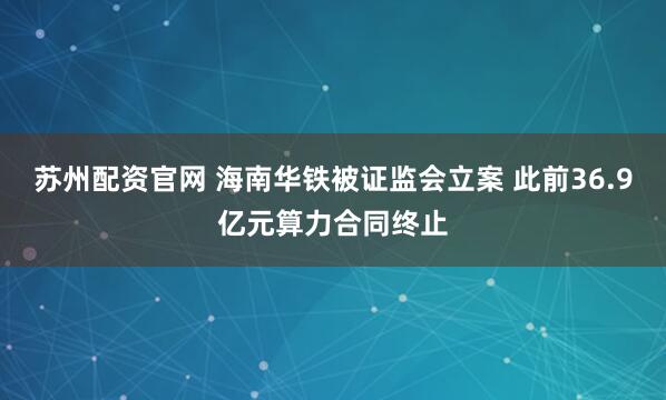 苏州配资官网 海南华铁被证监会立案 此前36.9亿元算力合同终止