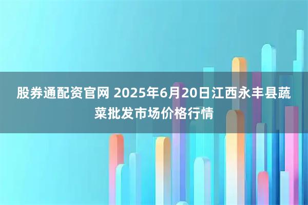 股券通配资官网 2025年6月20日江西永丰县蔬菜批发市场价格行情