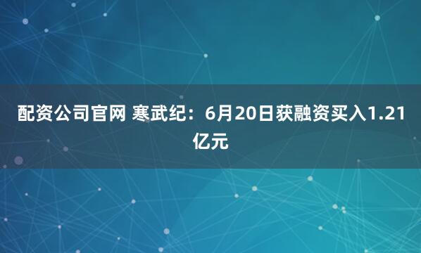 配资公司官网 寒武纪：6月20日获融资买入1.21亿元