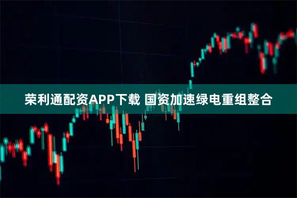 荣利通配资APP下载 国资加速绿电重组整合