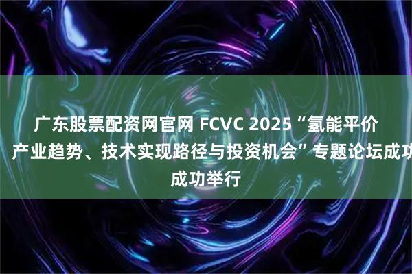 广东股票配资网官网 FCVC 2025“氢能平价之路：产业趋势、技术实现路径与投资机会”专题论坛成功举行