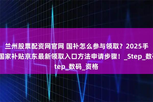 兰州股票配资网官网 国补怎么参与领取？2025手机家电国家补贴京东最新领取入口方法申请步骤！_Step_数码_资格