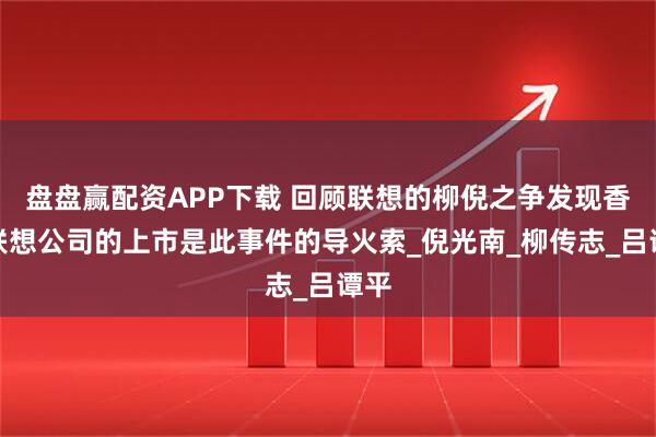 盘盘赢配资APP下载 回顾联想的柳倪之争发现香港联想公司的上市是此事件的导火索_倪光南_柳传志_吕谭平