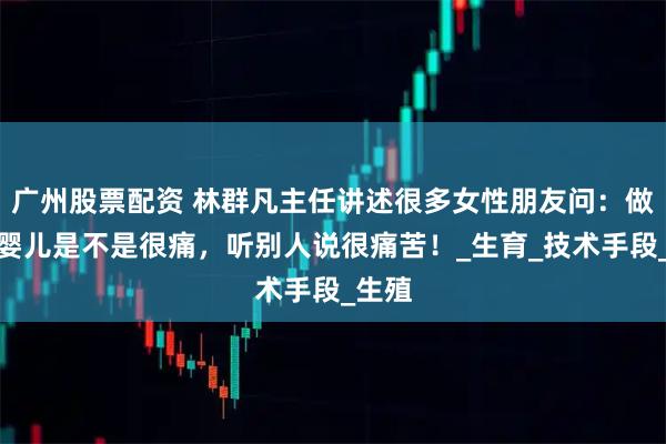 广州股票配资 林群凡主任讲述很多女性朋友问：做试管婴儿是不是很痛，听别人说很痛苦！_生育_技术手段_生殖