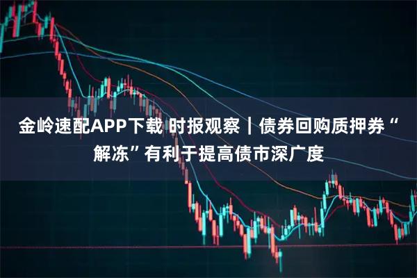 金岭速配APP下载 时报观察｜债券回购质押券“解冻”有利于提高债市深广度