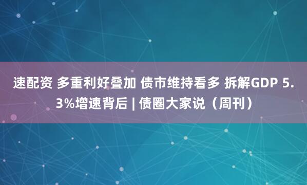 速配资 多重利好叠加 债市维持看多 拆解GDP 5.3%增速背后 | 债圈大家说（周刊）