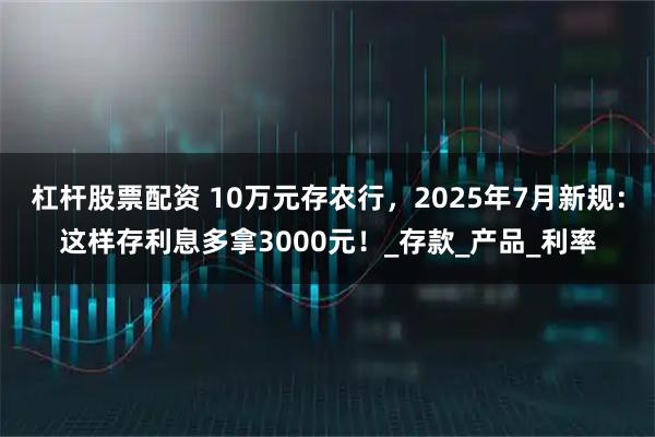 杠杆股票配资 10万元存农行，2025年7月新规：这样存利息多拿3000元！_存款_产品_利率