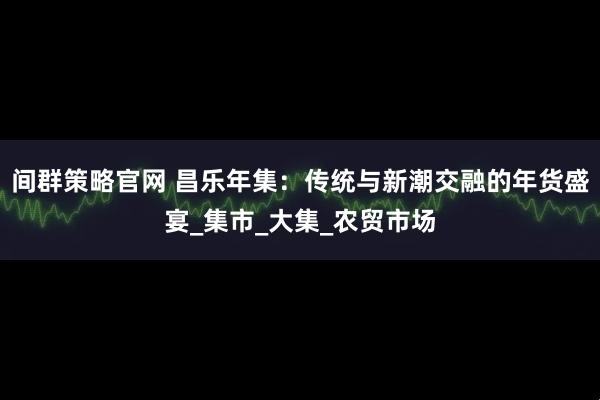 间群策略官网 昌乐年集：传统与新潮交融的年货盛宴_集市_大集_农贸市场