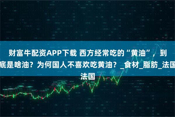 财富牛配资APP下载 西方经常吃的“黄油”，到底是啥油？为何国人不喜欢吃黄油？_食材_脂肪_法国
