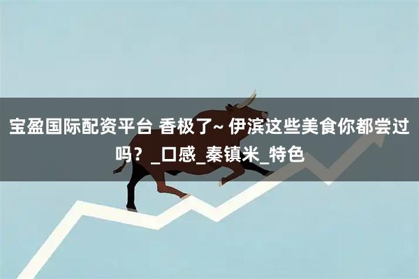 宝盈国际配资平台 香极了~ 伊滨这些美食你都尝过吗？_口感_秦镇米_特色