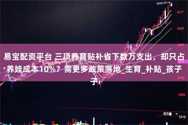 易宝配资平台 三项养育贴补省下数万支出，却只占养娃成本10%？需更多政策落地_生育_补贴_孩子