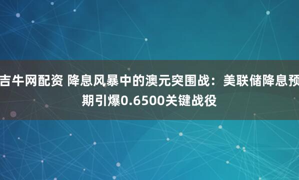 吉牛网配资 降息风暴中的澳元突围战：美联储降息预期引爆0.6500关键战役