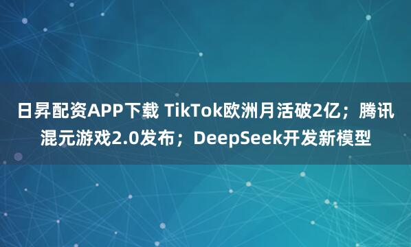 日昇配资APP下载 TikTok欧洲月活破2亿；腾讯混元游戏2.0发布；DeepSeek开发新模型