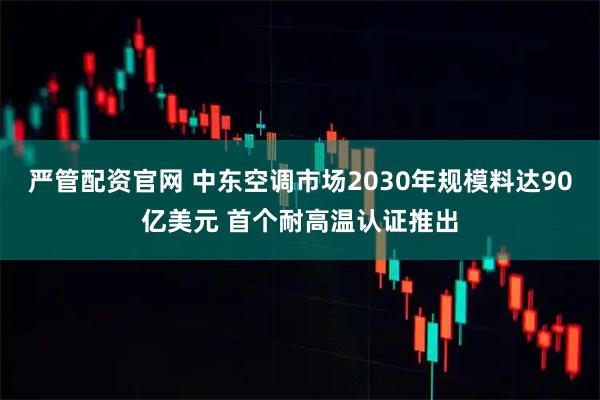 严管配资官网 中东空调市场2030年规模料达90亿美元 首个耐高温认证推出