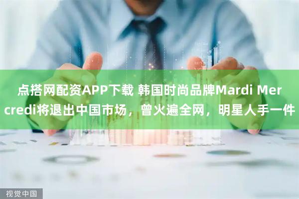 点搭网配资APP下载 韩国时尚品牌Mardi Mercredi将退出中国市场，曾火遍全网，明星人手一件