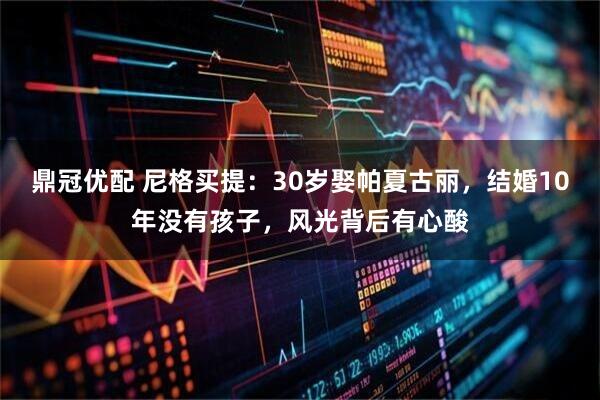 鼎冠优配 尼格买提：30岁娶帕夏古丽，结婚10年没有孩子，风光背后有心酸