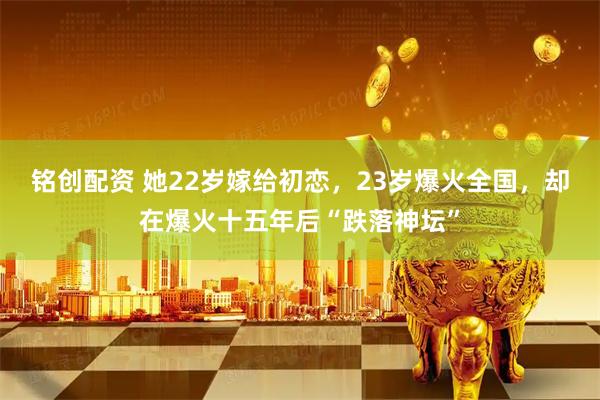 铭创配资 她22岁嫁给初恋，23岁爆火全国，却在爆火十五年后“跌落神坛”