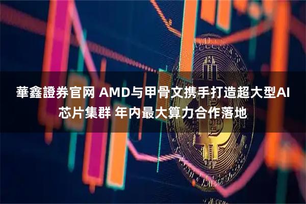 華鑫證券官网 AMD与甲骨文携手打造超大型AI芯片集群 年内最大算力合作落地