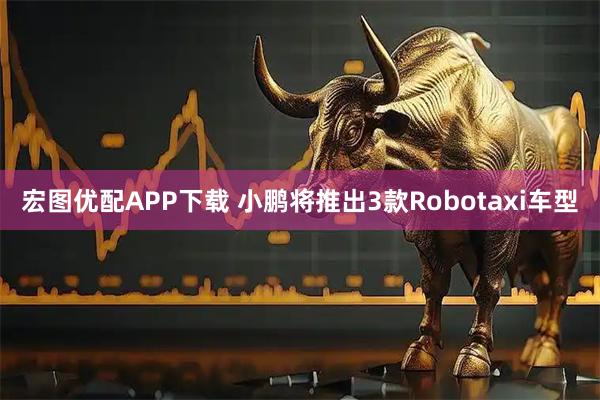 宏图优配APP下载 小鹏将推出3款Robotaxi车型