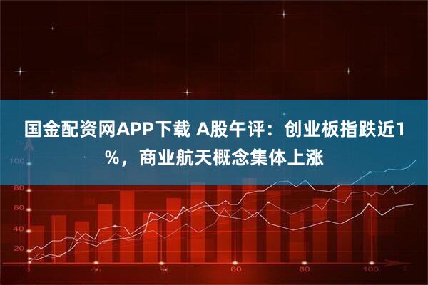 国金配资网APP下载 A股午评：创业板指跌近1%，商业航天概念集体上涨