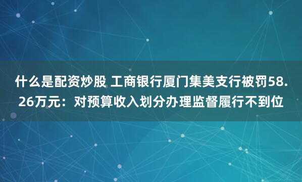 什么是配资炒股 工商银行厦门集美支行被罚58.26万元：对预算收入划分办理监督履行不到位