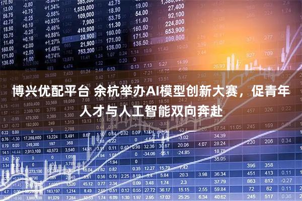 博兴优配平台 余杭举办AI模型创新大赛，促青年人才与人工智能双向奔赴