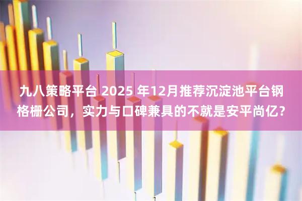 九八策略平台 2025 年12月推荐沉淀池平台钢格栅公司，实力与口碑兼具的不就是安平尚亿？