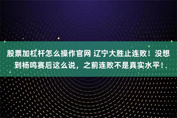 股票加杠杆怎么操作官网 辽宁大胜止连败！没想到杨鸣赛后这么说，之前连败不是真实水平！