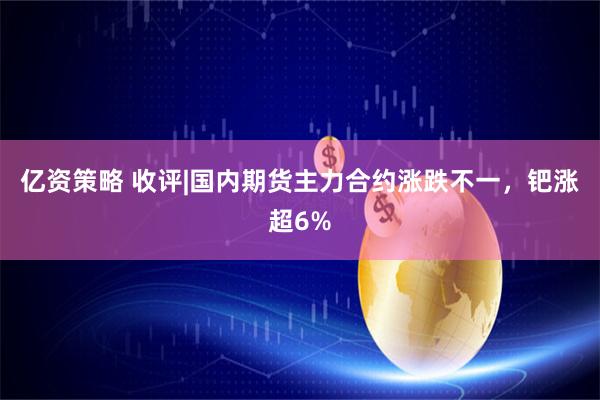 亿资策略 收评|国内期货主力合约涨跌不一，钯涨超6%
