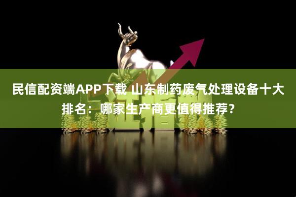 民信配资端APP下载 山东制药废气处理设备十大排名：哪家生产商更值得推荐？
