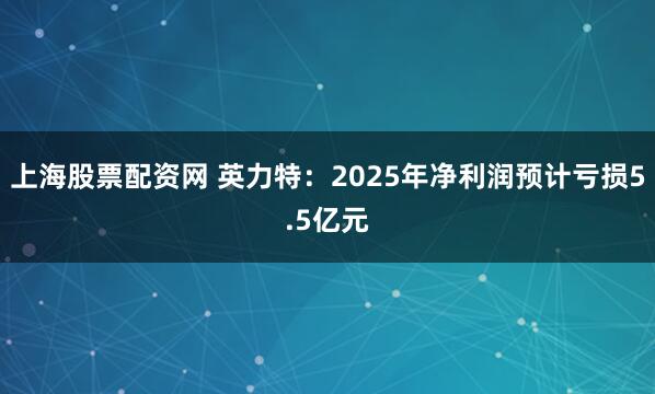 上海股票配资网 英力特：2025年净利润预计亏损5.5亿元