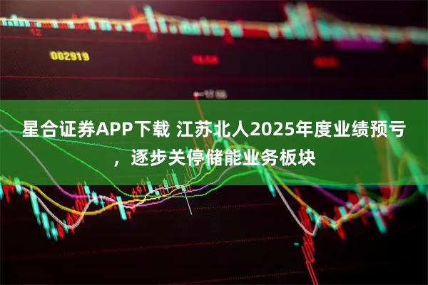 星合证券APP下载 江苏北人2025年度业绩预亏，逐步关停储能业务板块