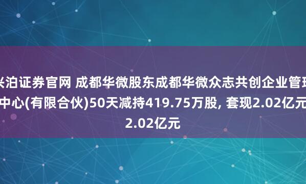 兴泊证券官网 成都华微股东成都华微众志共创企业管理中心(有限合伙)50天减持419.75万股, 套现2.02亿元