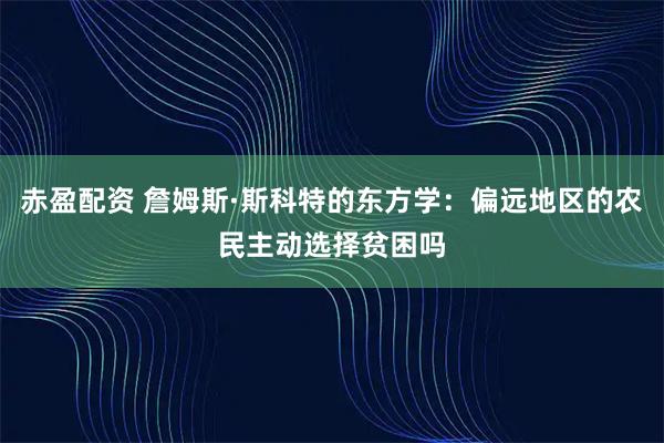 赤盈配资 詹姆斯·斯科特的东方学：偏远地区的农民主动选择贫困吗