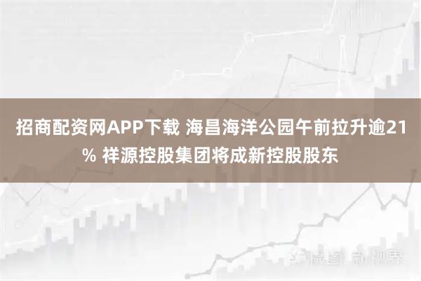 招商配资网APP下载 海昌海洋公园午前拉升逾21% 祥源控股集团将成新控股股东