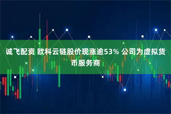 诚飞配资 欧科云链股价现涨逾53% 公司为虚拟货币服务商