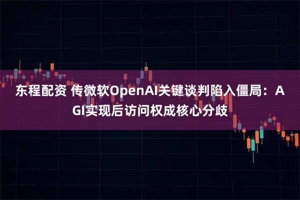 东程配资 传微软OpenAI关键谈判陷入僵局：AGI实现后访问权成核心分歧