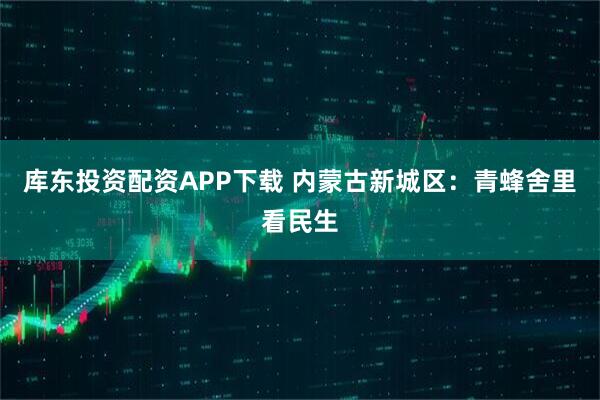 库东投资配资APP下载 内蒙古新城区：青蜂舍里看民生