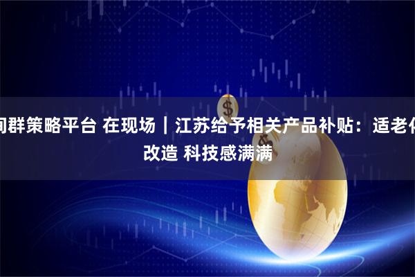 间群策略平台 在现场｜江苏给予相关产品补贴：适老化改造 科技感满满