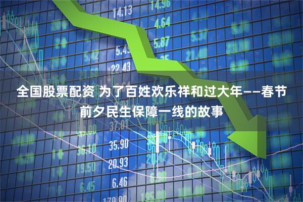 全国股票配资 为了百姓欢乐祥和过大年——春节前夕民生保障一线的故事