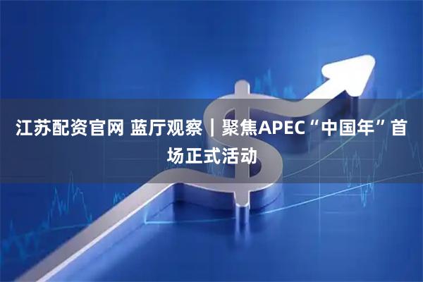 江苏配资官网 蓝厅观察｜聚焦APEC“中国年”首场正式活动