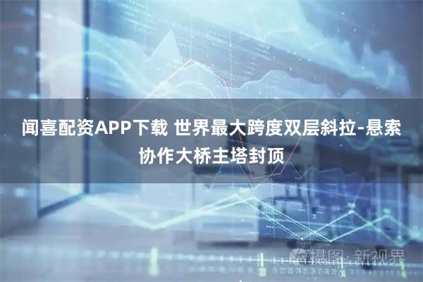 闻喜配资APP下载 世界最大跨度双层斜拉-悬索协作大桥主塔封顶