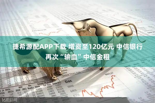 捷希源配APP下载 增资至120亿元 中信银行再次“输血”中信金租
