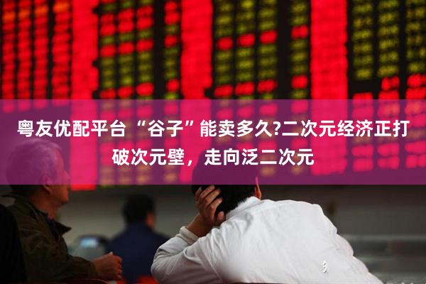 粤友优配平台 “谷子”能卖多久?二次元经济正打破次元壁，走向泛二次元