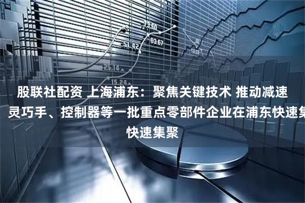 股联社配资 上海浦东：聚焦关键技术 推动减速器、灵巧手、控制器等一批重点零部件企业在浦东快速集聚