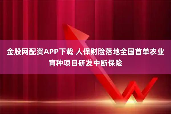 金股网配资APP下载 人保财险落地全国首单农业育种项目研发中断保险