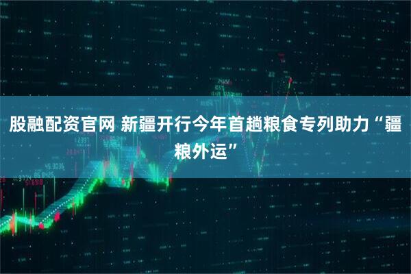 股融配资官网 新疆开行今年首趟粮食专列助力“疆粮外运”