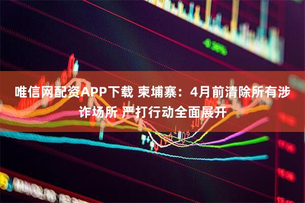 唯信网配资APP下载 柬埔寨：4月前清除所有涉诈场所 严打行动全面展开