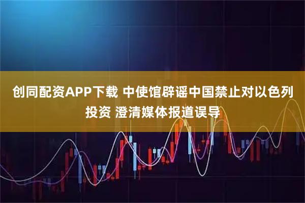创同配资APP下载 中使馆辟谣中国禁止对以色列投资 澄清媒体报道误导